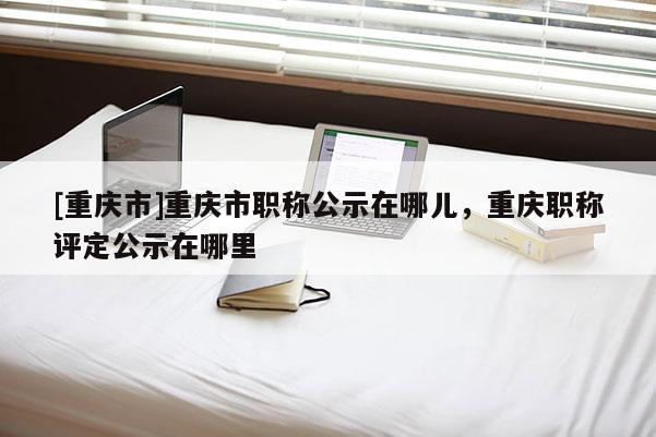 [重慶市]重慶市職稱公示在哪兒，重慶職稱評定公示在哪里