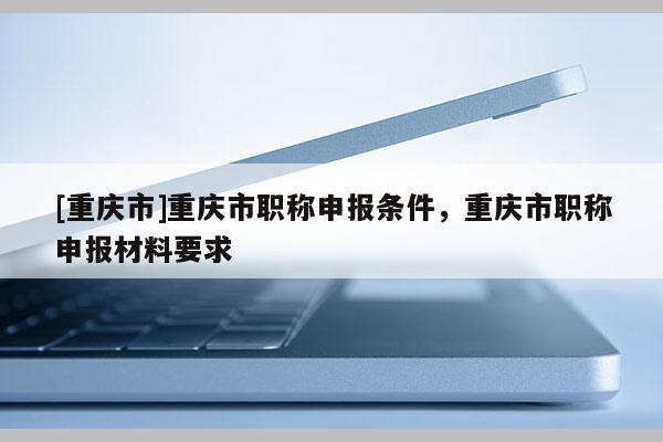 [重慶市]重慶市職稱申報條件，重慶市職稱申報材料要求