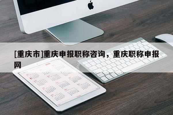 [重慶市]重慶申報職稱咨詢，重慶職稱申報網