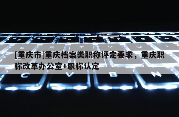 [重慶市]重慶檔案類職稱評定要求，重慶職稱改革辦公室+職稱認定