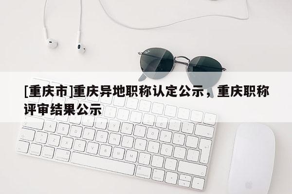 [重慶市]重慶異地職稱認定公示，重慶職稱評審結果公示