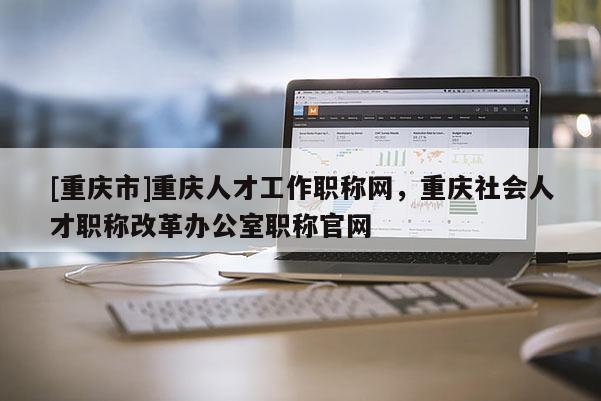 [重慶市]重慶人才工作職稱網(wǎng)，重慶社會人才職稱改革辦公室職稱官網(wǎng)
