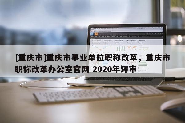 [重慶市]重慶市事業單位職稱改革，重慶市職稱改革辦公室官網 2020年評審