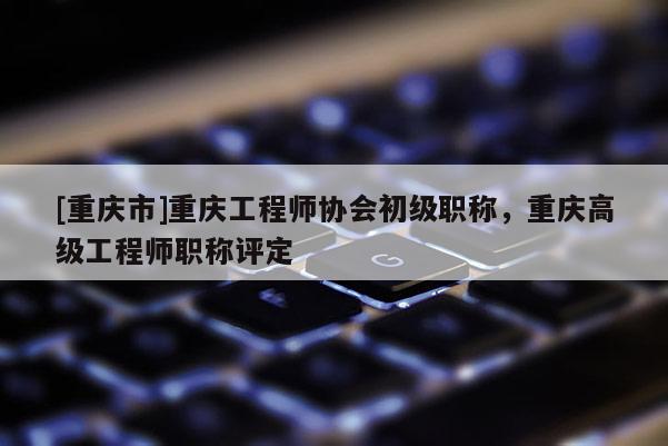 [重慶市]重慶工程師協會初級職稱，重慶高級工程師職稱評定