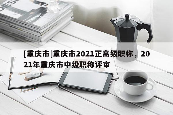 [重慶市]重慶市2021正高級職稱，2021年重慶市中級職稱評審