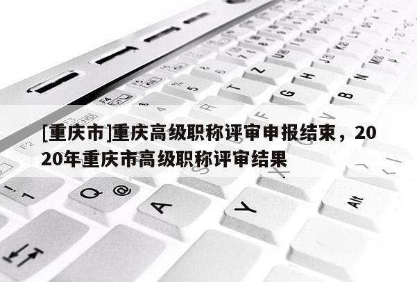 [重慶市]重慶高級職稱評審申報結束，2020年重慶市高級職稱評審結果