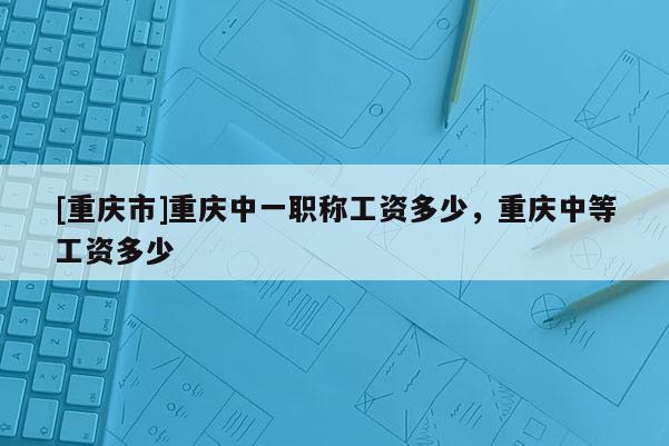 [重慶市]重慶中一職稱工資多少，重慶中等工資多少