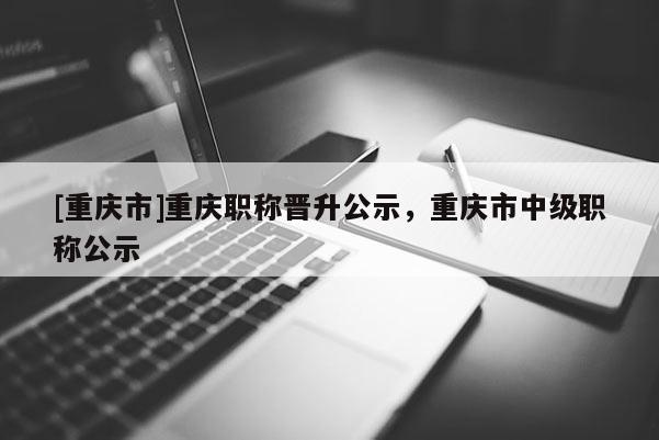 [重慶市]重慶職稱晉升公示，重慶市中級職稱公示