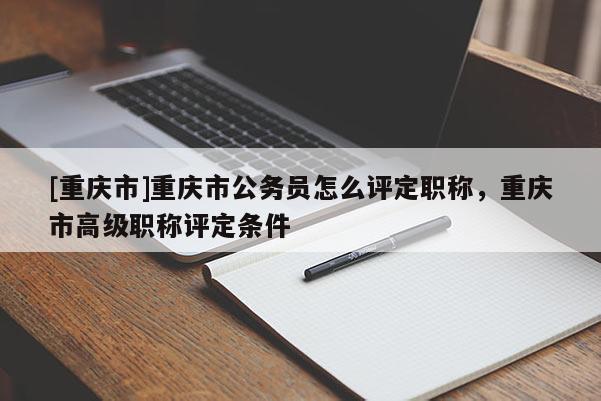 [重慶市]重慶市公務員怎么評定職稱，重慶市高級職稱評定條件