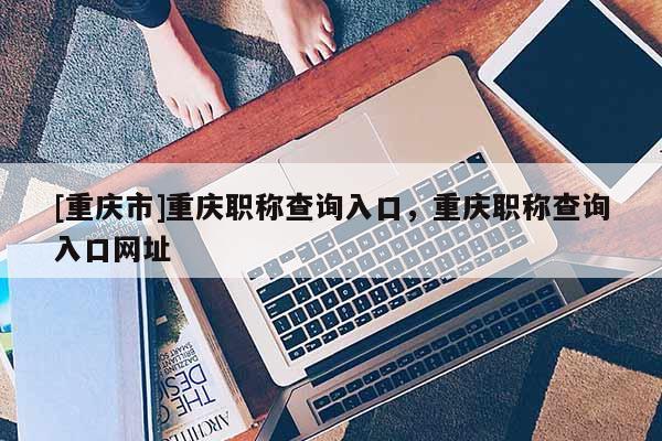 [重慶市]重慶職稱查詢入口，重慶職稱查詢入口網址
