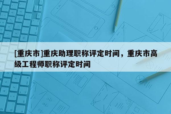 [重慶市]重慶助理職稱評定時間，重慶市高級工程師職稱評定時間