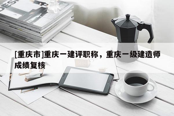 [重慶市]重慶一建評職稱，重慶一級建造師成績復核