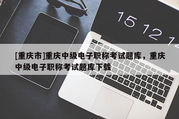 [重慶市]重慶中級電子職稱考試題庫，重慶中級電子職稱考試題庫下載