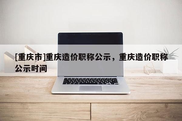[重慶市]重慶造價(jià)職稱(chēng)公示，重慶造價(jià)職稱(chēng)公示時(shí)間
