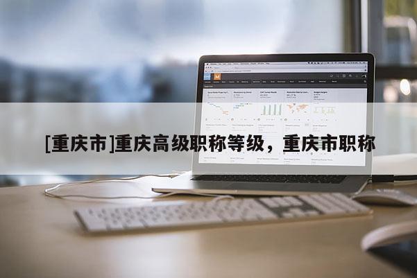 [重慶市]重慶高級(jí)職稱等級(jí)，重慶市職稱