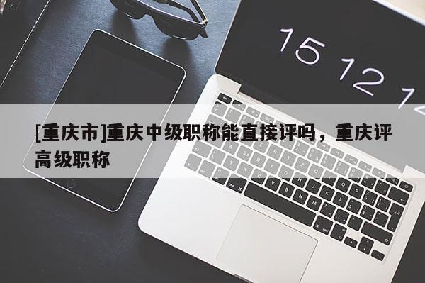 [重慶市]重慶中級職稱能直接評嗎，重慶評高級職稱