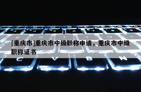 [重慶市]重慶市中級職稱申請，重慶市中級職稱證書