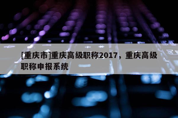 [重慶市]重慶高級職稱2017，重慶高級職稱申報(bào)系統(tǒng)
