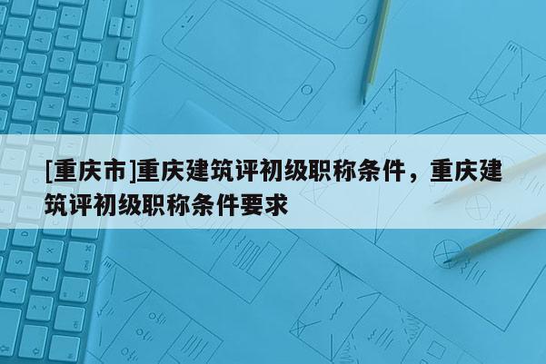 [重慶市]重慶建筑評初級職稱條件，重慶建筑評初級職稱條件要求
