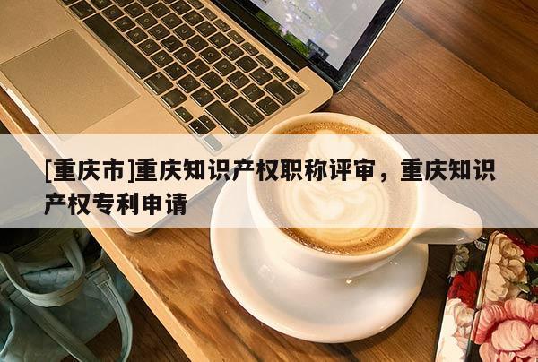[重慶市]重慶知識產權職稱評審，重慶知識產權專利申請