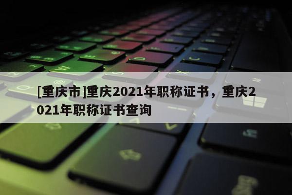 [重慶市]重慶2021年職稱證書，重慶2021年職稱證書查詢