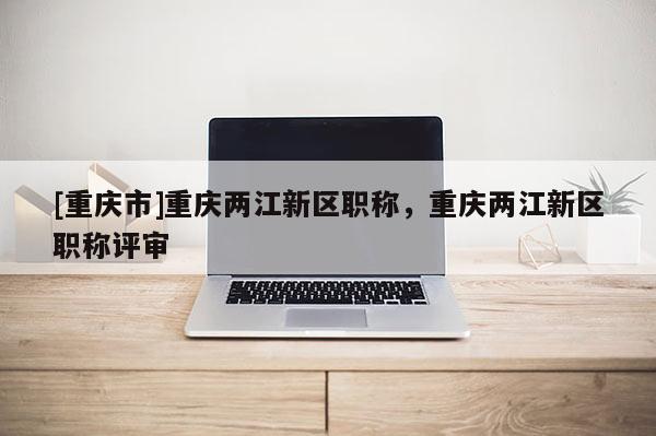 [重慶市]重慶兩江新區職稱，重慶兩江新區職稱評審