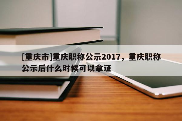 [重慶市]重慶職稱公示2017，重慶職稱公示后什么時候可以拿證