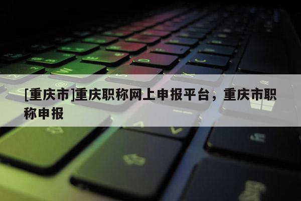 [重慶市]重慶職稱網(wǎng)上申報(bào)平臺，重慶市職稱申報(bào)