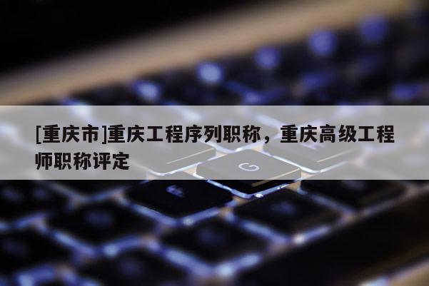 [重慶市]重慶工程序列職稱，重慶高級工程師職稱評定
