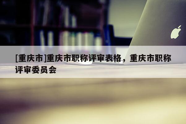 [重慶市]重慶市職稱評審表格，重慶市職稱評審委員會
