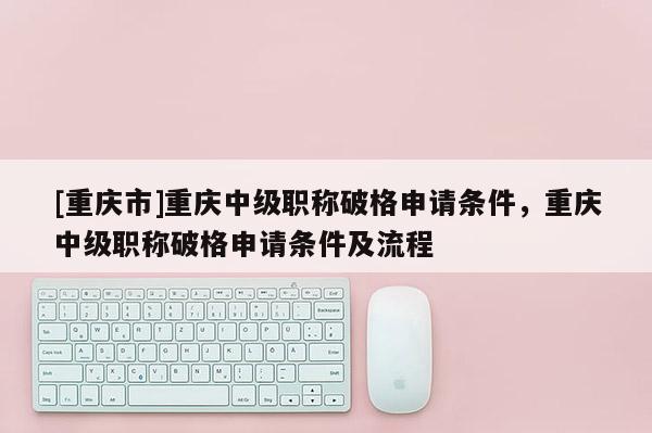 [重慶市]重慶中級職稱破格申請條件，重慶中級職稱破格申請條件及流程