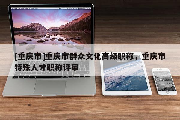 [重慶市]重慶市群眾文化高級職稱，重慶市特殊人才職稱評審
