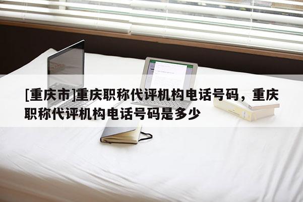 [重慶市]重慶職稱代評機構電話號碼，重慶職稱代評機構電話號碼是多少