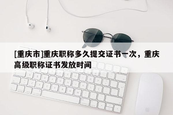 [重慶市]重慶職稱多久提交證書一次，重慶高級職稱證書發放時間