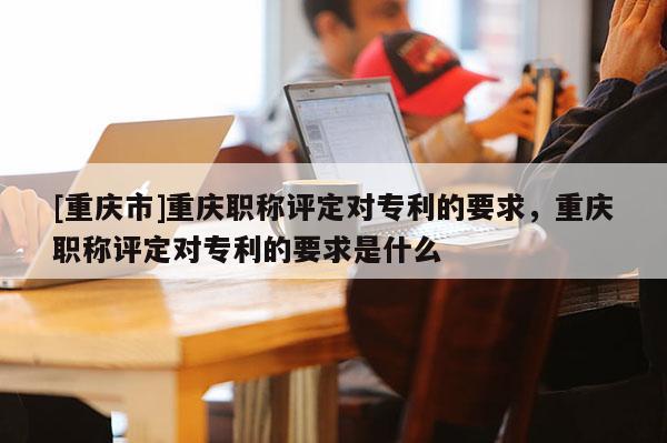 [重慶市]重慶職稱評定對專利的要求，重慶職稱評定對專利的要求是什么