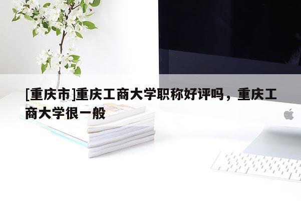 [重慶市]重慶工商大學(xué)職稱好評(píng)嗎，重慶工商大學(xué)很一般