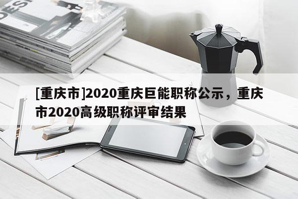 [重慶市]2020重慶巨能職稱公示，重慶市2020高級職稱評審結果