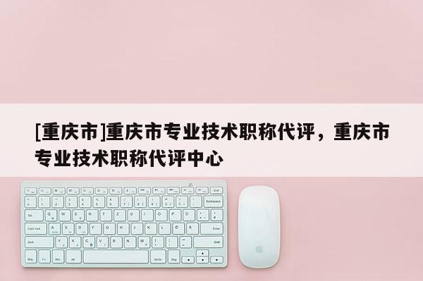[重慶市]重慶市專業(yè)技術職稱代評，重慶市專業(yè)技術職稱代評中心
