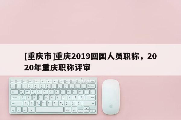 [重慶市]重慶2019回國人員職稱，2020年重慶職稱評審