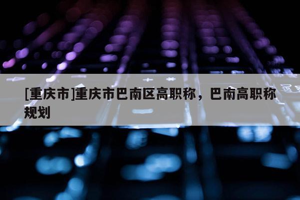 [重慶市]重慶市巴南區(qū)高職稱，巴南高職稱規(guī)劃