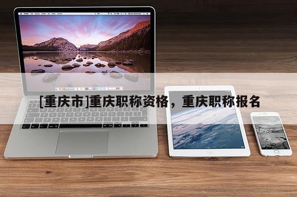 [重慶市]重慶職稱資格，重慶職稱報(bào)名