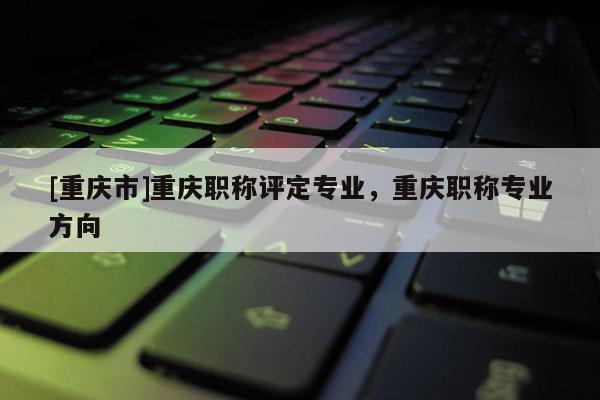 [重慶市]重慶職稱評(píng)定專業(yè)，重慶職稱專業(yè)方向