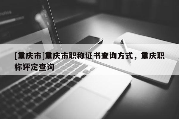 [重慶市]重慶市職稱證書查詢方式，重慶職稱評定查詢
