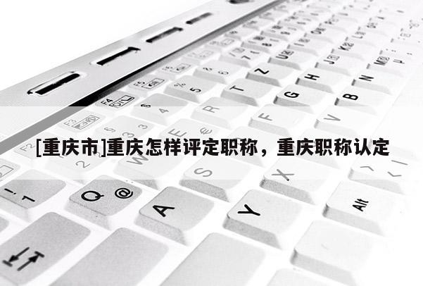 [重慶市]重慶怎樣評定職稱，重慶職稱認定