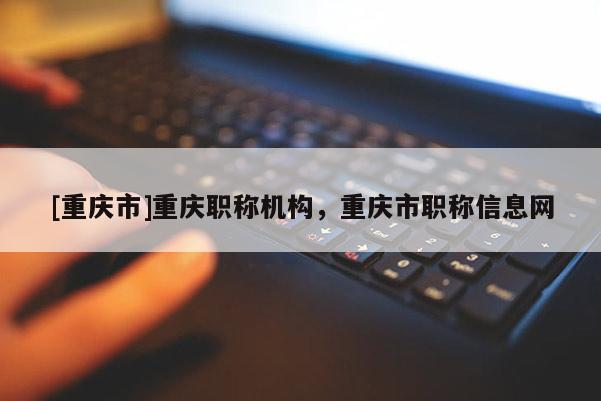 [重慶市]重慶職稱機(jī)構(gòu)，重慶市職稱信息網(wǎng)