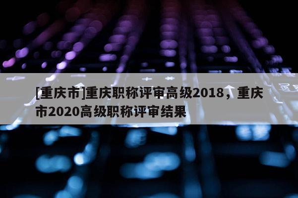 [重慶市]重慶職稱評審高級2018，重慶市2020高級職稱評審結果