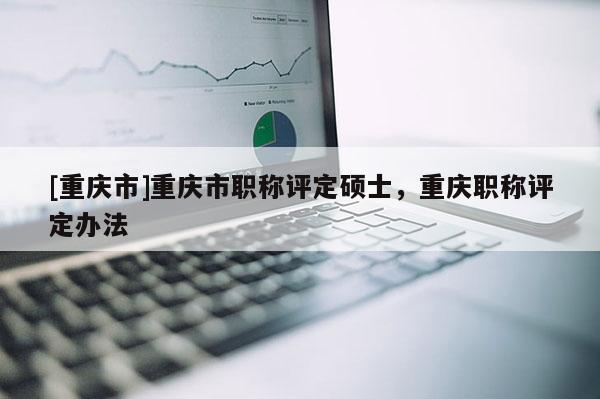 [重慶市]重慶市職稱評(píng)定碩士，重慶職稱評(píng)定辦法