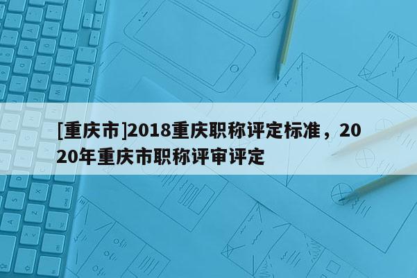 [重慶市]2018重慶職稱評定標(biāo)準(zhǔn)，2020年重慶市職稱評審評定