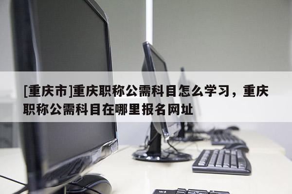 [重慶市]重慶職稱公需科目怎么學習，重慶職稱公需科目在哪里報名網址