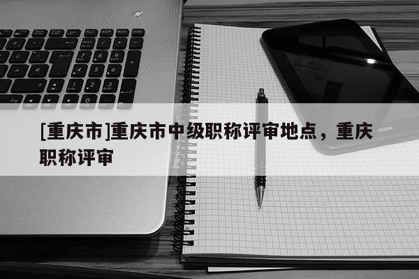 [重慶市]重慶市中級職稱評審地點，重慶 職稱評審